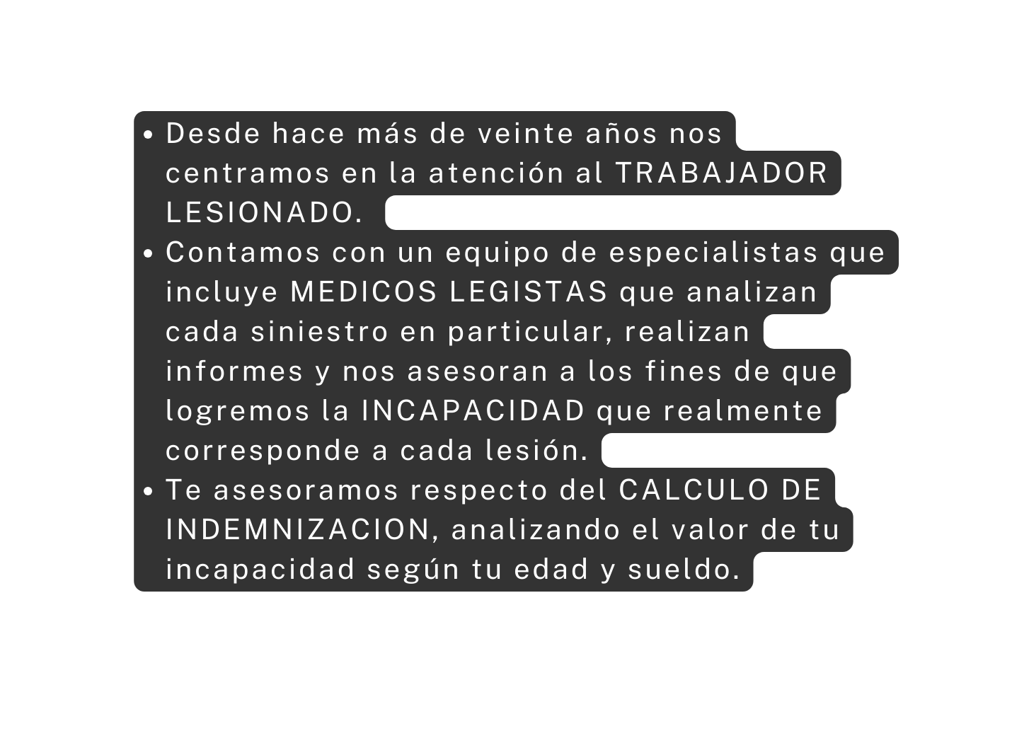 Desde hace más de veinte años nos centramos en la atención al TRABAJADOR LESIONADO Contamos con un equipo de especialistas que incluye MEDICOS LEGISTAS que analizan cada siniestro en particular realizan informes y nos asesoran a los fines de que logremos la INCAPACIDAD que realmente corresponde a cada lesión Te asesoramos respecto del CALCULO DE INDEMNIZACION analizando el valor de tu incapacidad según tu edad y sueldo